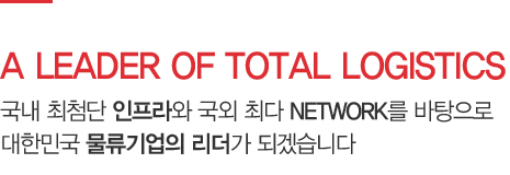 A LEADER OF TOTAL LOGISTICS - 국내 최첨단 인프라와 국외 최다 NETWORK를 바탕으로 대한민국 물류기업의 리더가 되겠습니다