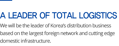 A LEADER OF TOTAL LOGISTICS - We will be the leader of Korea’s distribution business based on the largest foreign network and cutting edge domestic infrastructure.